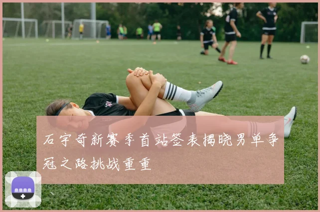 石宇奇新赛季首站签表揭晓男单争冠之路挑战重重