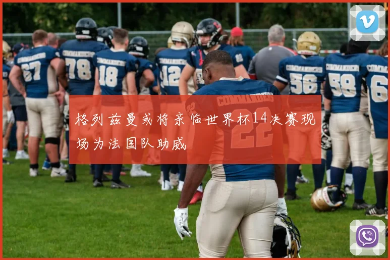 格列兹曼或将亲临世界杯14决赛现场为法国队助威
