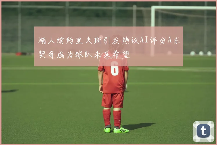 湖人续约里夫斯引发热议AI评分A东契奇成为球队未来希望