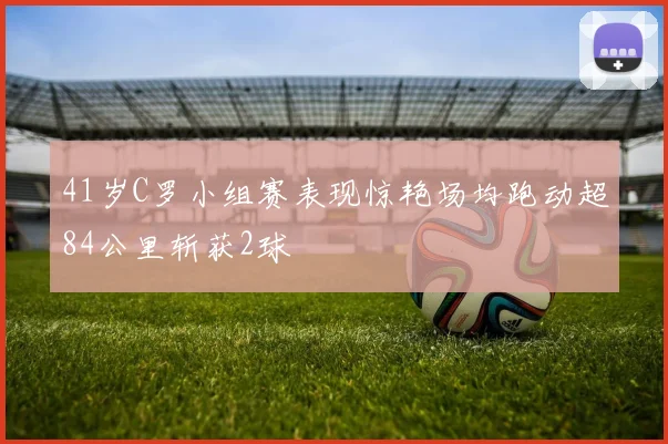 41岁C罗小组赛表现惊艳场均跑动超84公里斩获2球
