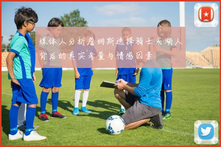 媒体人分析詹姆斯选择骑士或湖人背后的真实考量与情感因素