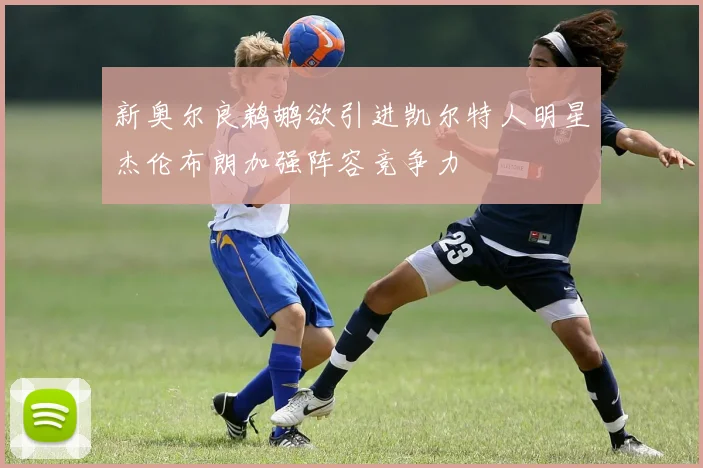 新奥尔良鹈鹕欲引进凯尔特人明星杰伦布朗加强阵容竞争力