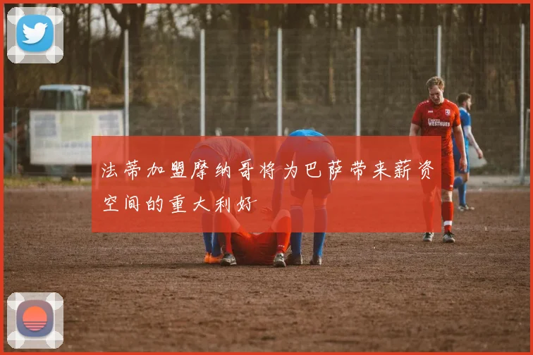 法蒂加盟摩纳哥将为巴萨带来薪资空间的重大利好