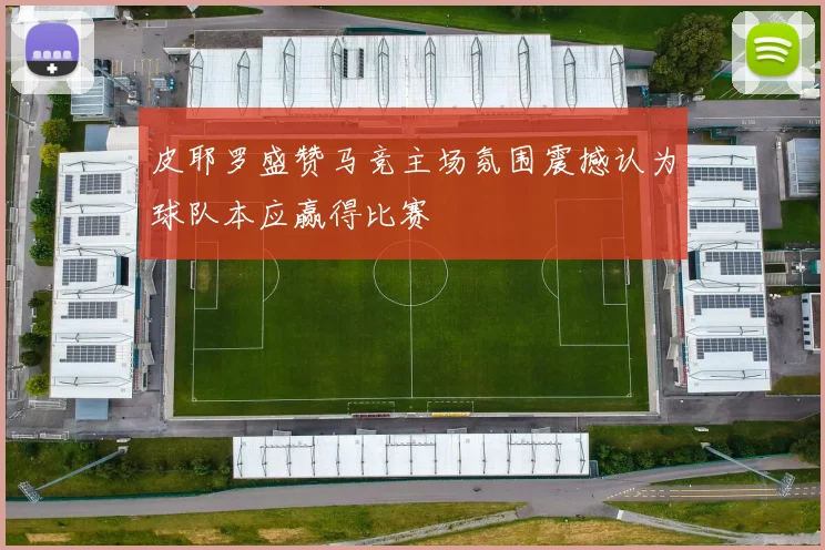 皮耶罗盛赞马竞主场氛围震撼认为球队本应赢得比赛