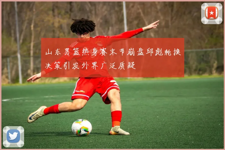 山东男篮热身赛末节崩盘邱彪轮换决策引发外界广泛质疑