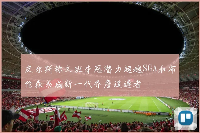 皮尔斯称文班夺冠潜力超越SGA和布伦森或成新一代乔詹追逐者