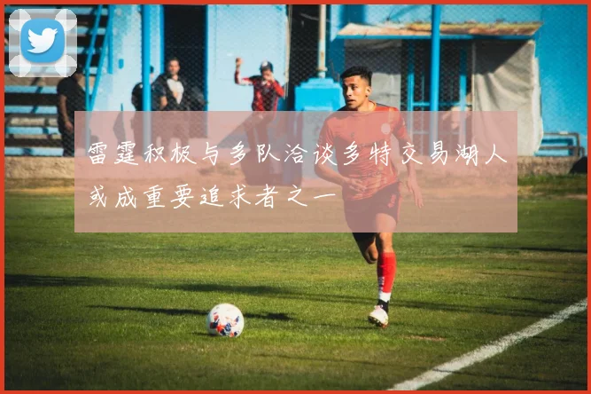 雷霆积极与多队洽谈多特交易湖人或成重要追求者之一