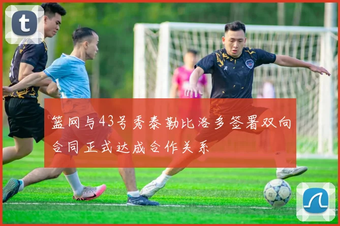 篮网与43号秀泰勒比洛多签署双向合同正式达成合作关系