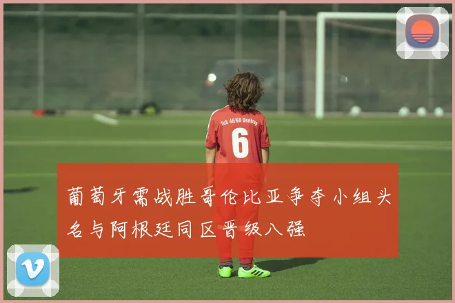 葡萄牙需战胜哥伦比亚争夺小组头名与阿根廷同区晋级八强