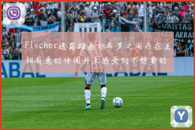 Fischer透露雄鹿与希罗之间存在互相有意的传闻并未感受到不想要的迹象