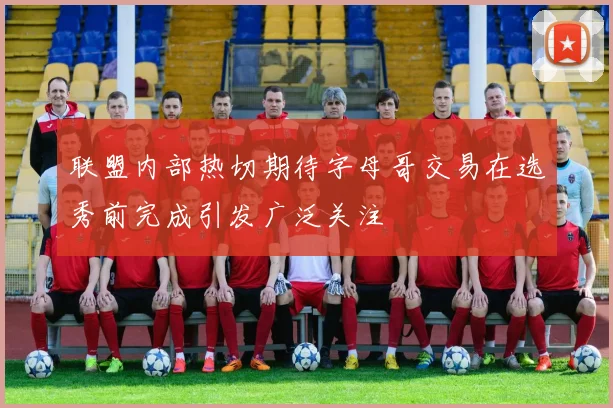 联盟内部热切期待字母哥交易在选秀前完成引发广泛关注