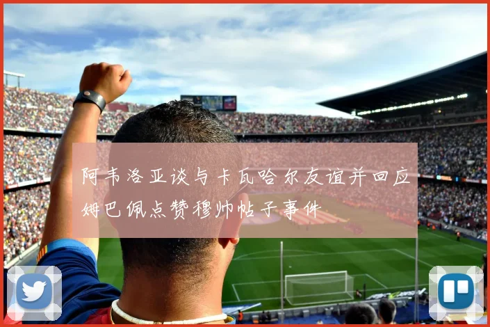 阿韦洛亚谈与卡瓦哈尔友谊并回应姆巴佩点赞穆帅帖子事件