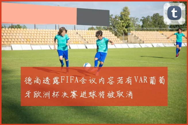 德尚透露FIFA会议内容若有VAR葡萄牙欧洲杯决赛进球将被取消