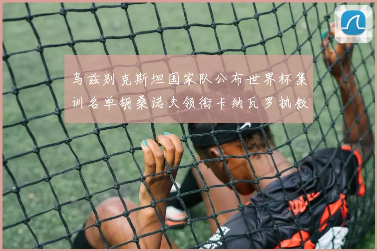 乌兹别克斯坦国家队公布世界杯集训名单胡桑诺夫领衔卡纳瓦罗执教