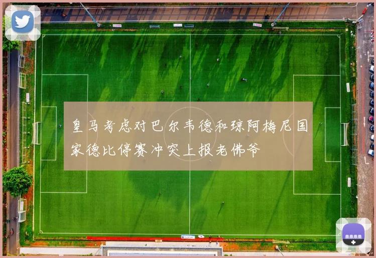 皇马考虑对巴尔韦德和琼阿梅尼国家德比停赛冲突上报老佛爷