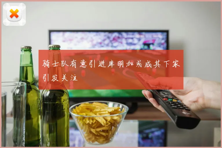 骑士队有意引进库明加或成其下家引发关注