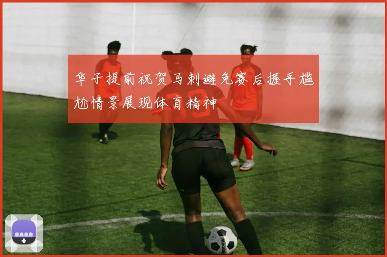 华子提前祝贺马刺避免赛后握手尴尬情景展现体育精神