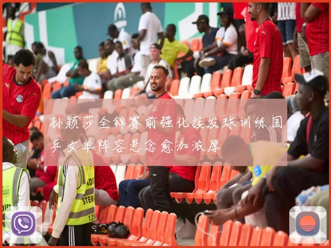 孙颖莎全锦赛前强化接发球训练国乒女单阵容悬念愈加浓厚