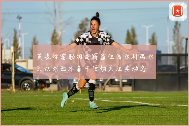 英媒称富勒姆高薪留住马尔科席尔瓦切尔西本菲卡密切关注其动态
