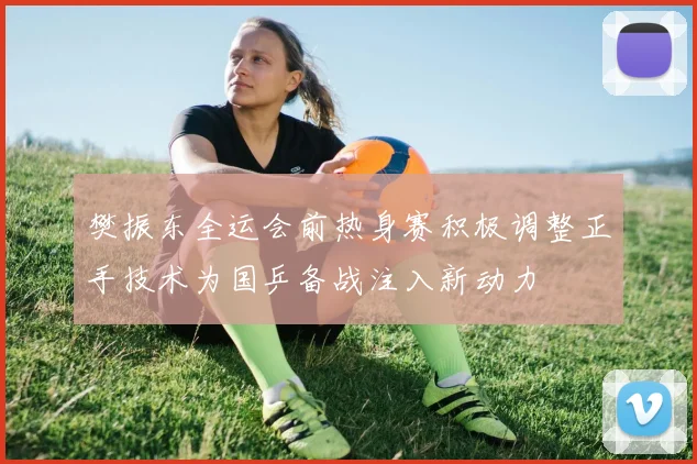 樊振东全运会前热身赛积极调整正手技术为国乒备战注入新动力