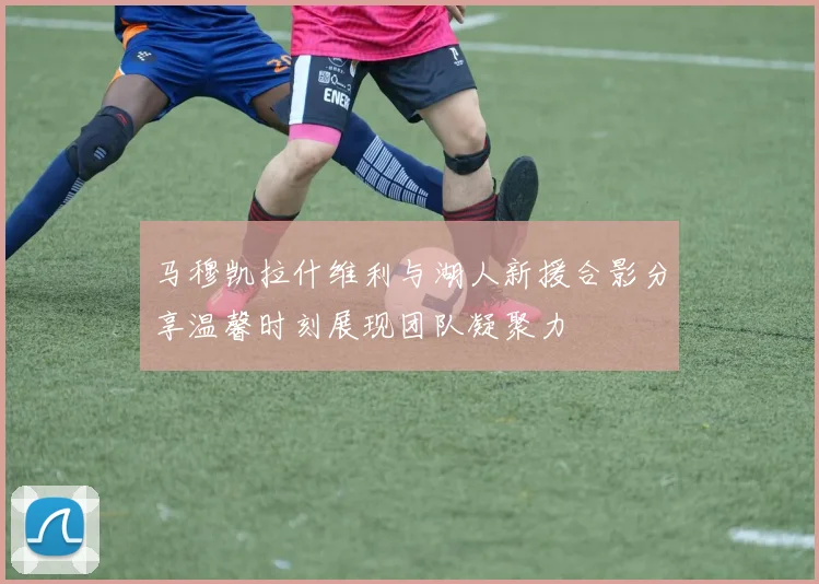 马穆凯拉什维利与湖人新援合影分享温馨时刻展现团队凝聚力