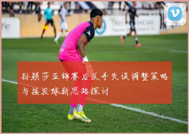 孙颖莎亚锦赛后反手失误调整策略与接发球新思路探讨