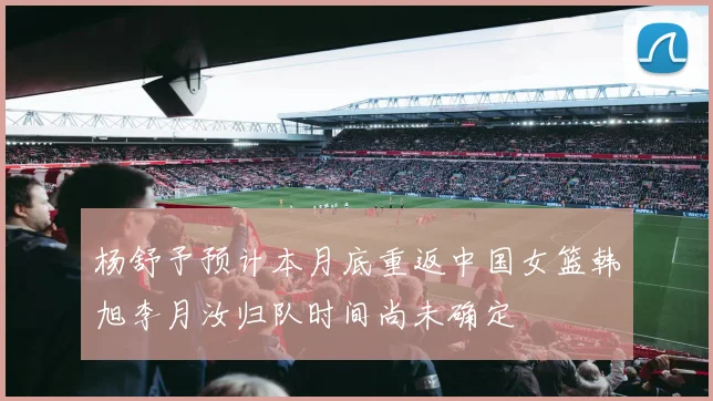 杨舒予预计本月底重返中国女篮韩旭李月汝归队时间尚未确定