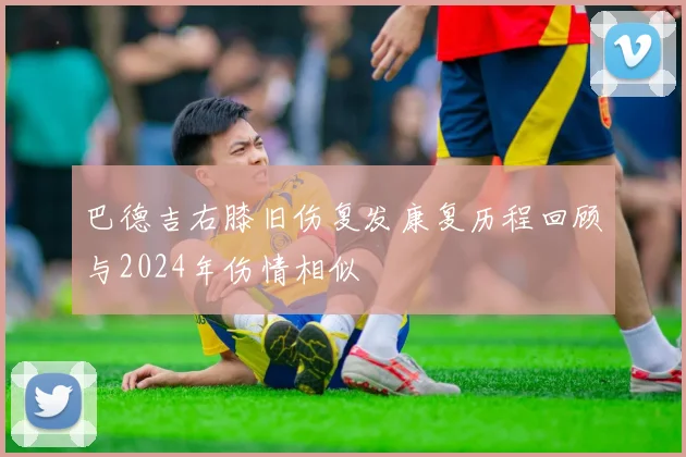 巴德吉右膝旧伤复发康复历程回顾与2024年伤情相似