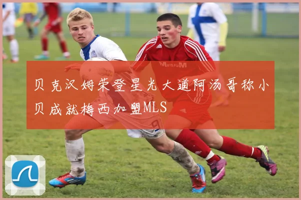 贝克汉姆荣登星光大道阿汤哥称小贝成就梅西加盟MLS