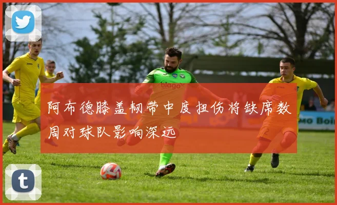 阿布德膝盖韧带中度扭伤将缺席数周对球队影响深远