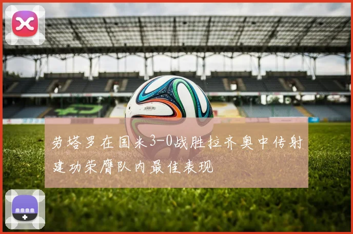 劳塔罗在国米3-0战胜拉齐奥中传射建功荣膺队内最佳表现