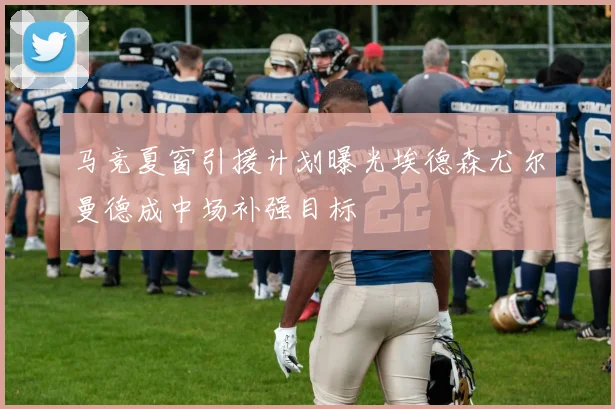 马竞夏窗引援计划曝光埃德森尤尔曼德成中场补强目标