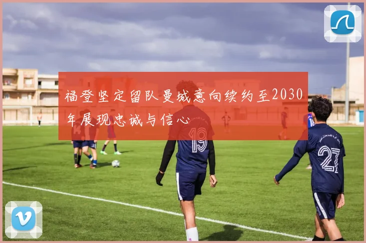 福登坚定留队曼城意向续约至2030年展现忠诚与信心