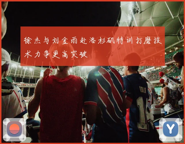 徐杰与刘金雨赴洛杉矶特训打磨技术力争更高突破