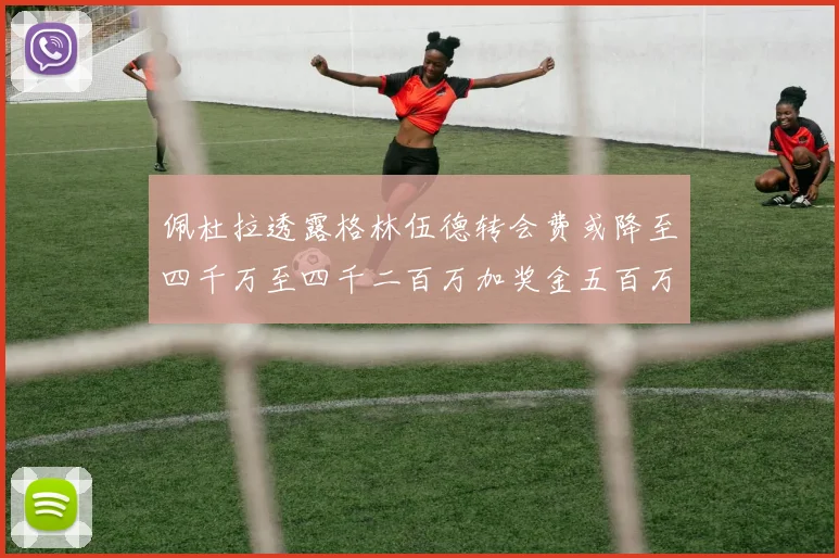佩杜拉透露格林伍德转会费或降至四千万至四千二百万加奖金五百万至六百万