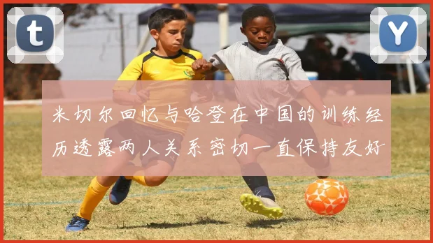 米切尔回忆与哈登在中国的训练经历透露两人关系密切一直保持友好