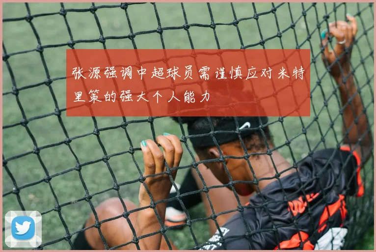 张源强调中超球员需谨慎应对米特里策的强大个人能力