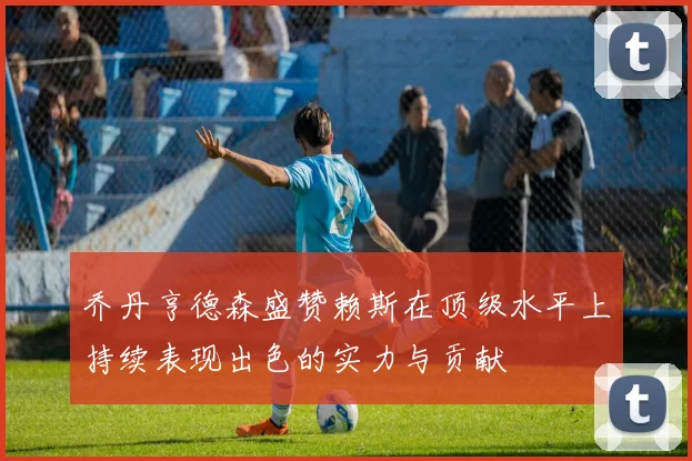 乔丹亨德森盛赞赖斯在顶级水平上持续表现出色的实力与贡献