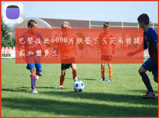 巴黎接近6000万欧签下戈茨或将提前加盟费兰